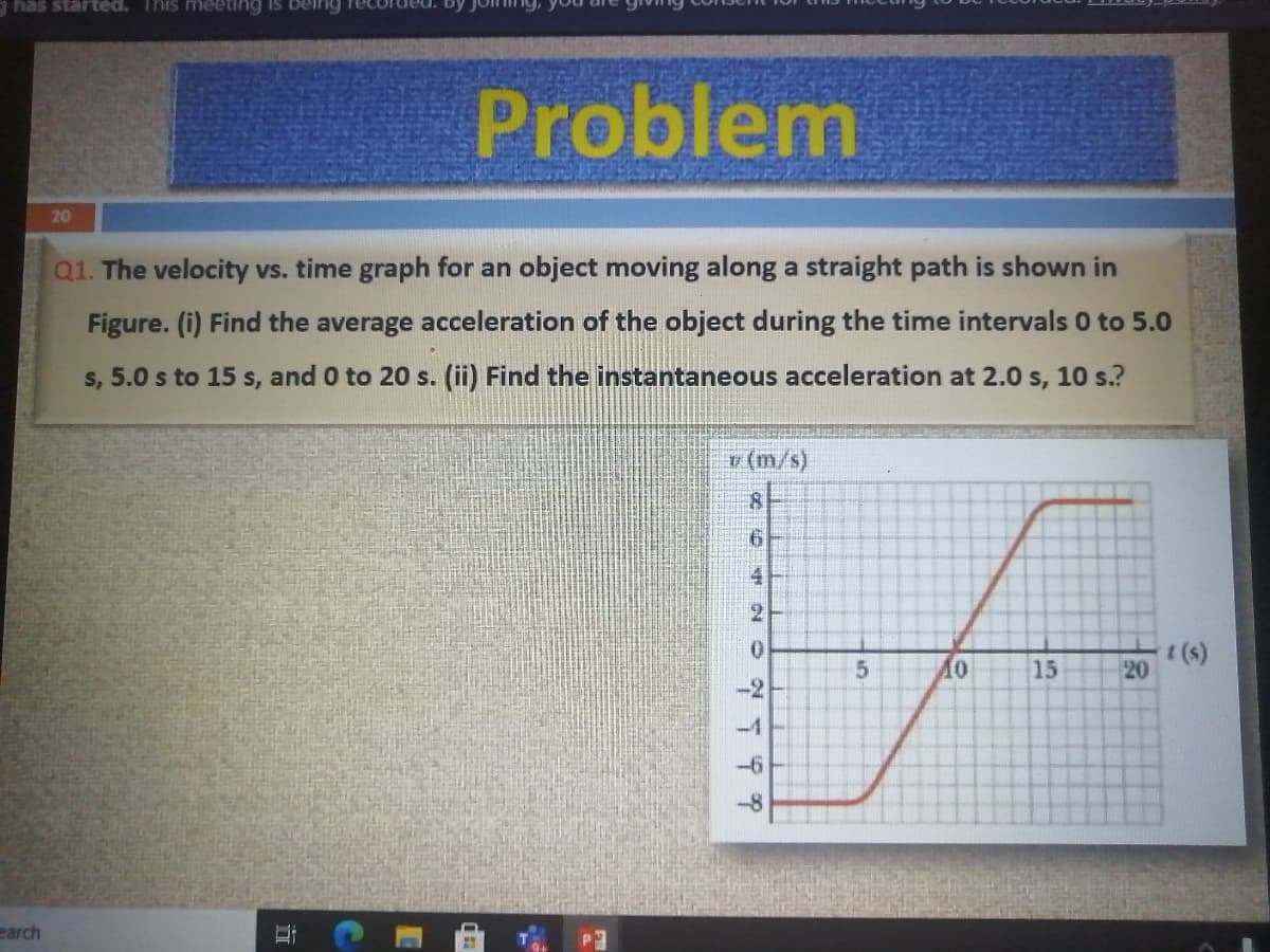 has started. This meeting is ber
Problem
20
Q1. The velocity vs. time graph for an object moving along a straight path is shown in
Figure. (i) Find the average acceleration of the object during the time intervals 0 to 5.0
s, 5.0 s to 15 s, and 0 to 20 s. (ii) Find the instantaneous acceleration at 2.0 s, 10 s.?
v (m/s)
4
2.
0.
15
(s)
20
-2
-4
-6
earch
立
