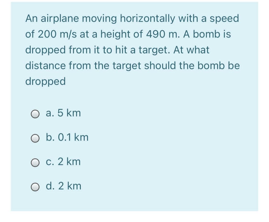 An airplane moving horizontally with a speed
of 200 m/s at a height of 490 m. A bomb is
dropped from it to hit a target. At what
distance from the target should the bomb be
dropped
O a. 5 km
O b. 0.1 km
O c. 2 km
O d. 2 km

