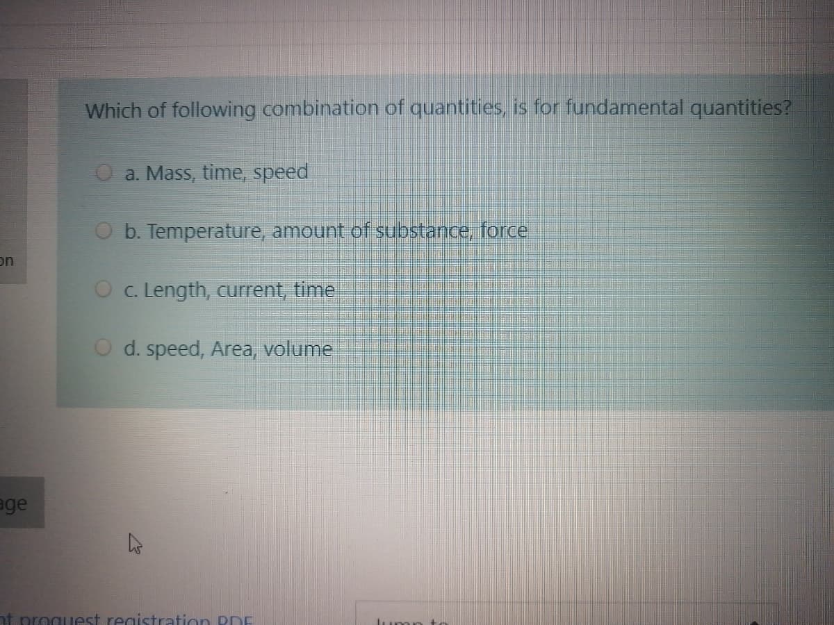 Which of following combination of quantities, is for fundamental quantities?
a. Mass, time, speed
O b. Temperature, amount of substance, force
on
O c. Length, current, time
O d. speed, Area, volume
age
proguest. registration PDE
Jumn to
