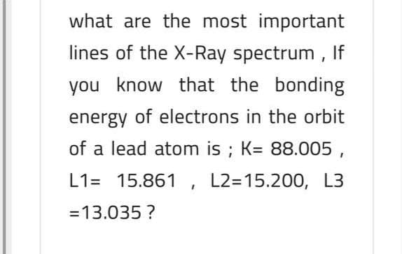 what are the most important
lines of the X-Ray spectrum , If
you know that the bonding
energy of electrons in the orbit
of a lead atom is ; K= 88.005 ,
L1= 15.861 , L2=15.200, L3
=13.035 ?
