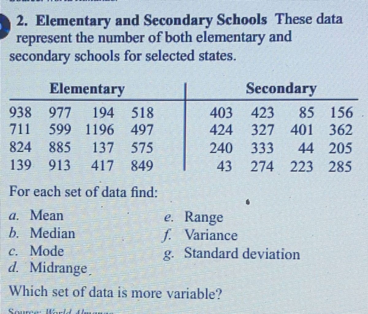 2. Elementary and Secondary Schools These data
represent the number of both elementary and
secondary schools for selected states.
Elementary
938 977 194
518
711 599 1196
497
824
885 137 575
139 913 417 849
For each set of data find:
a. Mean
b. Median
Secondary
403
423 85
156
424 327 401 362
240 333 44 205
43 274 223 285
Kama UISLI
e. Range
f. Variance
g. Standard deviation
c. Mode
d. Midrange
Which set of data is more variable?