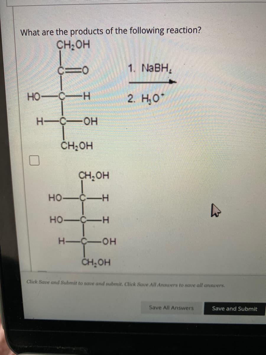 What are the products of the following reaction?
CH₂OH
CIO
HO-C-H
H-C-OH
CH₂OH
CH₂OH
HO-C-H
HO-C-H
HIC OH
CH₂OH
1. NaBH,
2. H₂O
4
Click Save and Submit to save and submit. Click Save All Answers to save all answers.
Save All Answers
Save and Submit