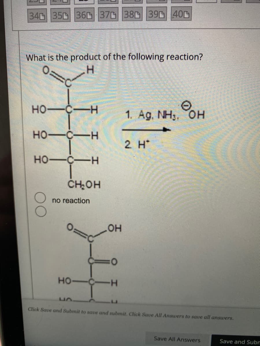 340 350 360 370 380 390 400
What is the product of the following reaction?
.H
HO-C-H
HO-C-H
HO-C-H
CH₂OH
no reaction
OH
0
HO-C-H
Фон
1. Ag. NH₁, OH
2. H*
Click Save and Submit to save and submit. Click Save All Answers to save all answers.
Save All Answers
Save and Subr