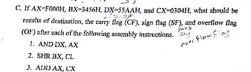 C. If AX-F000H, BX-3456H, DX-55AAH, and CX-0304H, what should be
Uzun
results of destination, the carry flag (CF), sign flag (SF), and overflow flag
(OF) after each of the following assembly instructions.
Jimmy
1. AND DX, AX
over Flow Flag
2. SHR BX, CL
3. ADD AX, CX