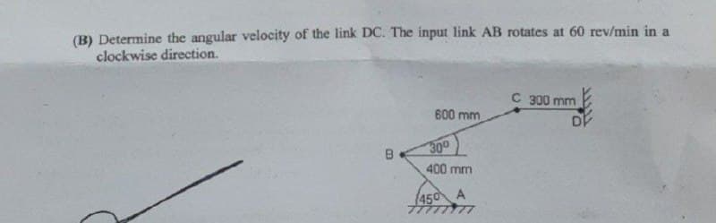 (B) Determine the angular velocity of the link DC. The input link AB rotates at 60 rev/min in a
clockwise direction.
C 300 mm
600 mm
B
300
400 mm
450 A
DE