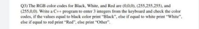 Q3) The RGB color codes for Black, White, and Red are (0,0,0). (255,255,255), and
(255,0,0). Write a C++ program to enter 3 integers from the keyboard and check the color
codes, if the values equal to black color print "Black", else if equal to white print "White",
else if equal to red print "Red", else print "Other".