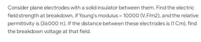 Consider plane electrodes with a solid insulator between them. Find the electric
field strength at breakdown, if Young's modulus = 10000 (V.F/m2), and the relative
permittivity is (36000 rt). If the distance between these electrodes is (1 Cm), find
the breakdown voltage at that field.