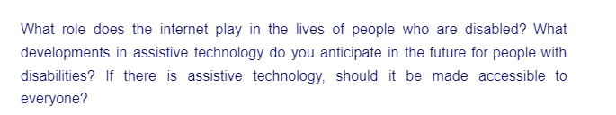 What role does the internet play in the lives of people who are disabled? What
developments in assistive technology do you anticipate in the future for people with
disabilities? If there is assistive technology, should it be made accessible to
everyone?
