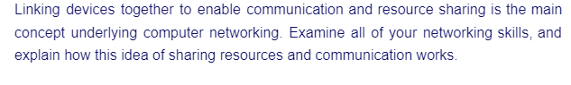 Linking devices together to enable communication and resource sharing is the main
concept underlying computer networking. Examine all of your networking skills, and
explain how this idea of sharing resources and communication works.