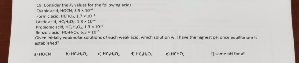 19. Consider the Ka values for the following acids:
Cyanic acid, HOCN, 3.5 × 10
Formic acid, HCHO2, 1.7 × 104
Lactic acid, HC;H5O3, 1.3 × 104
Propionic acid, HC3H5O2, 1.3 × 10-5
Benzoic acid, HC;H5O2, 6.3 x 10-5
Given initially equimolar solutions of each weak acid, which solution will have the highest pH once equilibrium is
established?
a) НОCN
b) HC;H5O2
c) HC3H5O2
d) HC3H5O3
e) HCHO2
f) same pH for all
