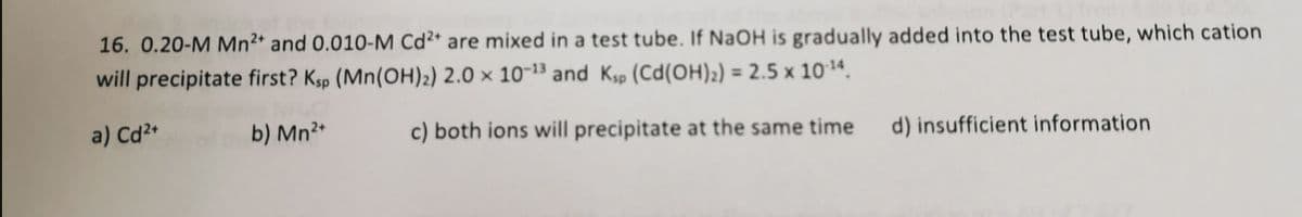 16. 0.20-M Mn2* and 0.010-M Cd²* are mixed in a test tube. If NaOH is gradually added into the test tube, which cation
will precipitate first? Ksp (Mn(OH)2) 2.0 × 10-³ and Ksp (Cd(OH)2) = 2.5 x 1014.
a) Cd?+
b) Mn²*
c) both ions will precipitate at the same time
d) insufficient information
