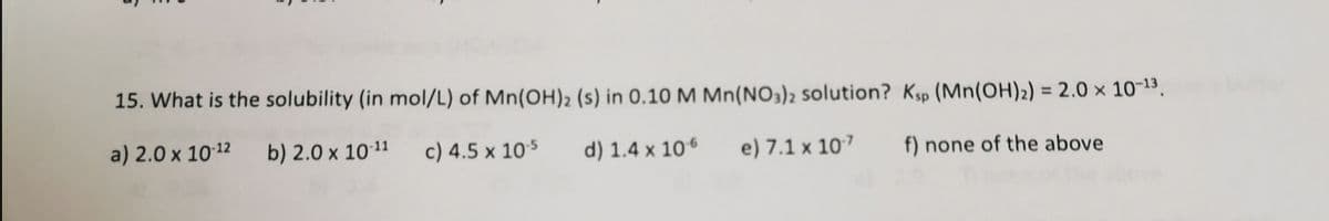 15. What is the solubility (in mol/L) of Mn(OH)2 (s) in 0.10 M Mn(NO3)2 solution? Ksp (Mn(OH)2) = 2.0 × 10-13.
Her
%3D
a) 2.0 x 1012
b) 2.0 x 1011
c) 4.5 x 105
d) 1.4 x 106
e) 7.1 x 107
f) none of the above
in
