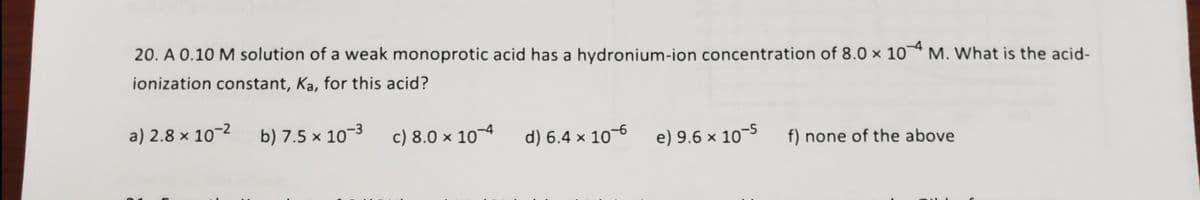 20. A 0.10 M solution of a weak monoprotic acid has a hydronium-ion concentration of 8.0 × 10ª M. What is the acid-
ionization constant, Ka, for this acid?
a) 2.8 × 10-2
b) 7.5 × 10-3
c) 8.0 × 10¬4
d) 6.4 × 10–6
e) 9.6 × 10-5
f) none of the above
