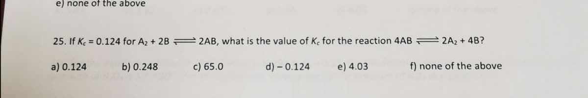 e) none of the above
25. If K = 0.124 for A2 + 2B = 2AB, what is the value of K, for the reaction 4AB 2A2 + 4B?
a) 0.124
b) 0.248
c) 65.0
d) – 0.124
e) 4.03
f) none of the above
