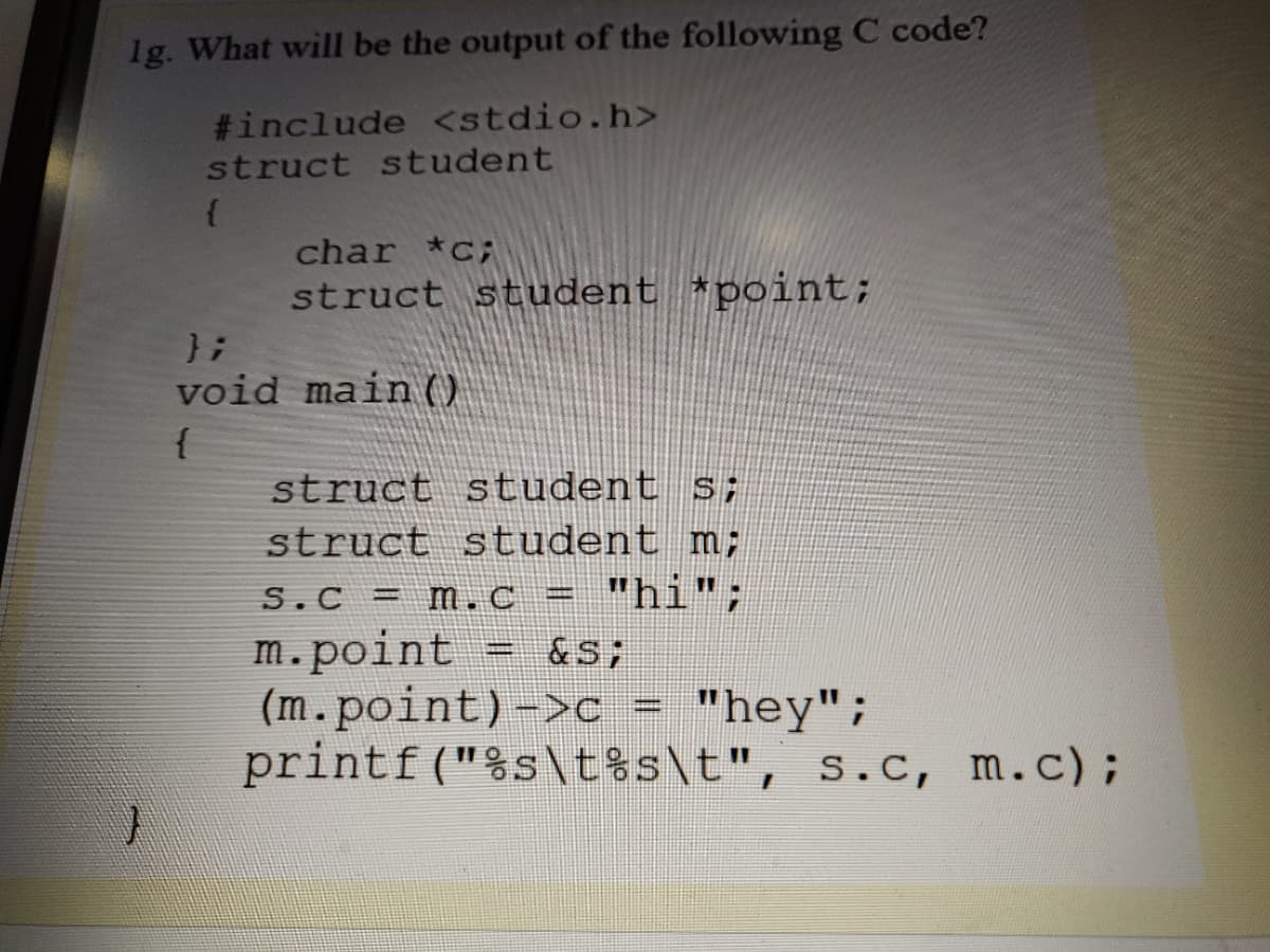 1g. What will be the output of the following C code?
#include <stdio.h>
struct student
char *c;
struct student *point;
};
void main (O
{
struct student s;
struct student m;
"hi";
S.C = m.c =
m.point
(m.point)->c = "hey";
printf ("%s\t%s\t", s.c, m.c);
&S;
