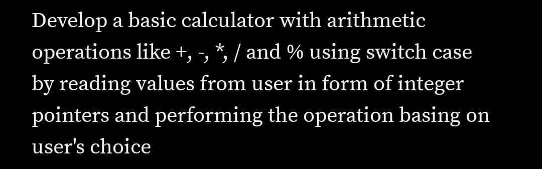 Develop a basic calculator with arithmetic
operations like +, -, *, / and % using switch case
by reading values from user in form of integer
pointers and performing the operation basing on
user's choice
