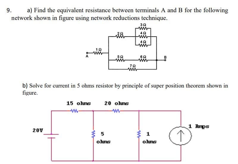 a) Find the equivalent resistance between terminals A and B for the following
network shown in figure using network reductions technique.
9.
ww
ww
ww
ww
b) Solve for current in 5 ohms resistor by principle of super position theorem shown in
figure.
15 ohms
20 ohms
1 Amps
20V
5
1
ohms
ohms
