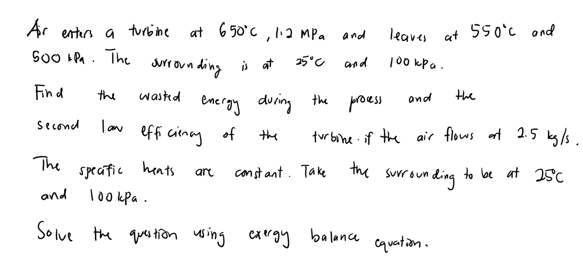 at 650°C, I:2 MPa
550°C ond
Air enters a turbine
S00 tPa . The urrounding i a
and
leaves at
is at
25°C
and
100 kp a .
the
Fin d
the
and
ene rgy during the proes
low effi cienay *
I an
Second
the
turbine. if the air flows at 2.5 ks /s
The
speatic heats
const ant. Take
the surroun
ding to lbe at 25c
are
and
Tookpa.
Solve the qus ton using cargy
the ques tron sing
exrgy
balance
cquation.

