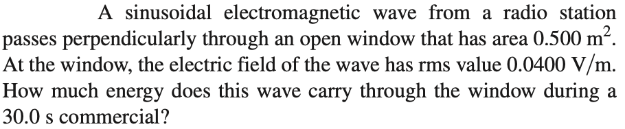 A sinusoidal electromagnetic wave from a radio station
passes perpendicularly through an open window that has area 0.500 m².
At the window, the electric field of the wave has rms value 0.0400 V/m.
How much energy does this wave carry through the window during a
30.0 s commercial?
