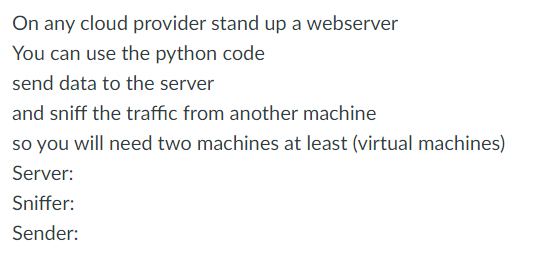 On any cloud provider stand up a webserver
You can use the python code
send data to the server
and sniff the traffic from another machine
so you will need two machines at least (virtual machines)
Server:
Sniffer:
Sender:
