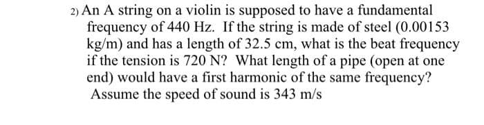 2) An A string on a violin is supposed to have a fundamental
frequency of 440 Hz. If the string is made of steel (0.00153
kg/m) and has a length of 32.5 cm, what is the beat frequency
if the tension is 720 N? What length of a pipe (open at one
end) would have a first harmonic of the same frequency?
Assume the speed of sound is 343 m/s

