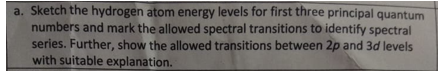 a. Sketch the hydrogen atom energy levels for first three principal quantum
numbers and mark the allowed spectral transitions to identify spectral
series. Further, show the allowed transitions between 2p and 3d levels
with suitable explanation.
