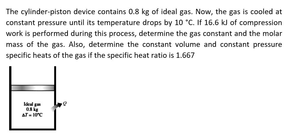 The cylinder-piston device contains 0.8 kg of ideal gas. Now, the gas is cooled at
constant pressure until its temperature drops by 10 °C. If 16.6 kJ of compression
work is performed during this process, determine the gas constant and the molar
mass of the gas. Also, determine the constant volume and constant pressure
specific heats of the gas if the specific heat ratio is 1.667
Idcal gas
0.8 kg
AT = 10°C
