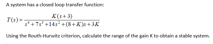A system has a closed loop transfer function:
K(s+3)
sª +7s³ +14s² + (8 +K)s +3K
Using the Routh-Hurwitz criterion, calculate the range of the gain K to obtain a stable system.
T(s) =