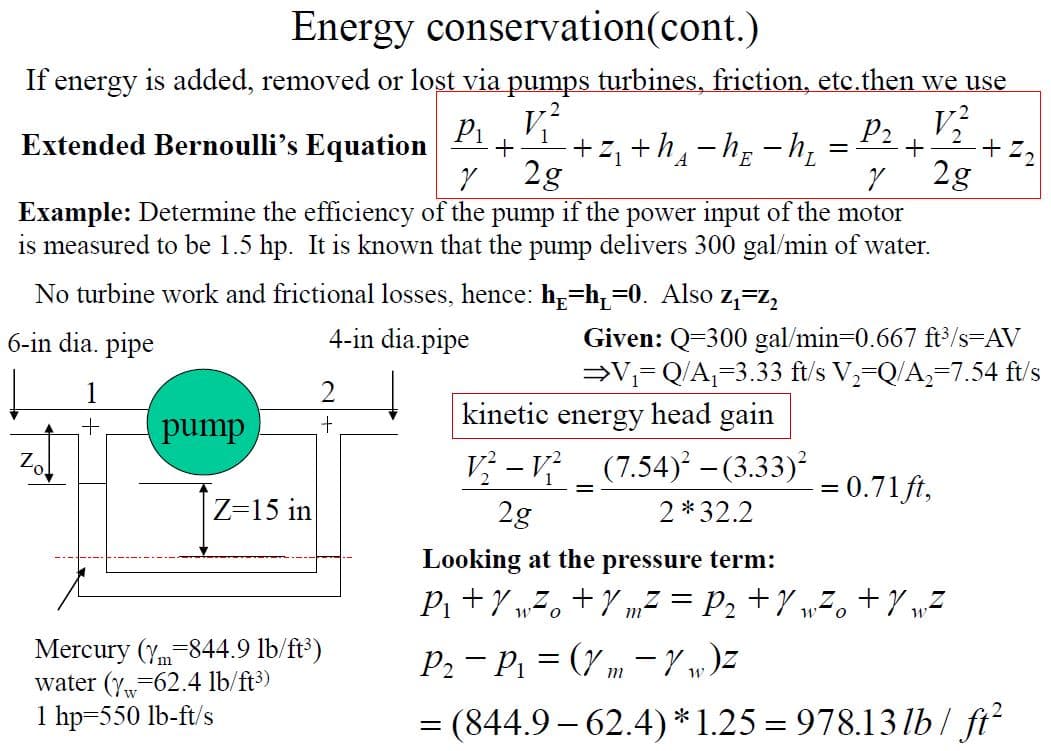 Energy conservation(cont.)
If energy is added, removed or lost via pumps turbines, friction, etc.then we use
Pi
Extended Bernoulli's Equation
+z, +h4-h; -h,
2g
P2, V
+ Z2
2g
Example: Determine the efficiency of the pump if the power input of the motor
is measured to be 1.5 hp. It is known that the pump delivers 300 gal/min of water.
No turbine work and frictional losses, hence: h=h=0. Also z,=Z,
4-in dia.pipe
Given: Q=300 gal/min=0.667 ft/s=AV
V= Q/A,=3.33 ft/s V,-Q/A,=7.54 ft/s
6-in dia. pipe
1
kinetic energy head gain
+.
pump
V} – V
(7.54) – (3.33)²
= 0.71ft,
Z=15 in
2g
2*32.2
Looking at the pressure term:
P +7 „7, +Y „z = P2 +Y „Z, +Y wZ
m
Mercury (y-844.9 lb/ft*)
water (y-62.4 lb/ft3)
P2 - P = (7 m -Y „)z
1 hp=550 lb-ft/s
= (844.9 – 62.4)*1.25 = 978.13 lb/ ft?
