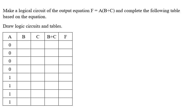 Make a logical circuit of the output equation F = A(B+C) and complete the following table
based on the equation.
Draw logic circuits and tables.
A
B
C B+C F
0
0
0
0
1
1
1
1