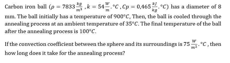 Carbon iron ball (p
= 7833
kg
54.°C , Cp = 0,465.°C) has a diameter of 8
kg
,k
m3
mm. The ball initially has a temperature of 900°C, Then, the ball is cooled through the
annealing process at an ambient temperature of 35°C. The final temperature of the ball
after the annealing process is 100°C.
If the convection coefficient between the sphere and its surroundings is 75
W
°C , then
how long does it take for the annealing process?
m2
