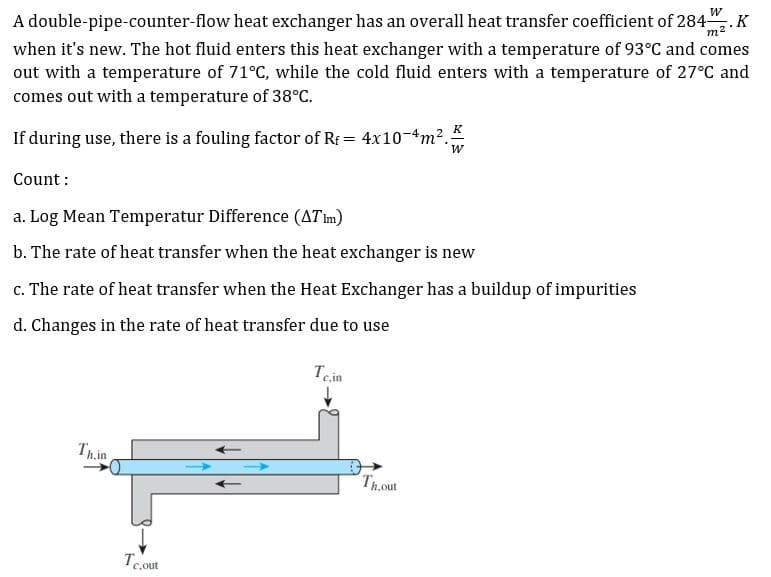 A double-pipe-counter-flow heat exchanger has an overall heat transfer coefficient of 284.K
m²
when it's new. The hot fluid enters this heat exchanger with a temperature of 93°C and comes
out with a temperature of 71°C, while the cold fluid enters with a temperature of 27°C and
comes out with a temperature of 38°C.
K
If during use, there is a fouling factor of Rf = 4x10-4m2.
W
Count :
a. Log Mean Temperatur Difference (ATim)
b. The rate of heat transfer when the heat exchanger is new
c. The rate of heat transfer when the Heat Exchanger has a buildup of impurities
d. Changes in the rate of heat transfer due to use
Tein
Thin
Thout
Te.out
C,out
