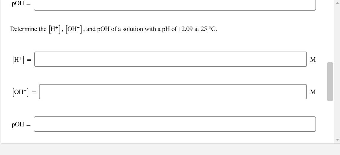 РОН —
Determine the [H+], [OH-], and pOH of a solution with a pH of 12.09 at 25 °C.
[H*] =
M
[OH-] =
M
РОН %3
