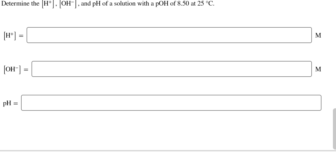 Determine the H+, OH-, and pH of a solution with a pOH of 8.50 at 25 °C.
[H*] =
M
[OH] =
M
pH
