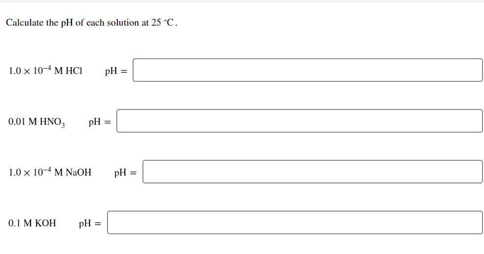 Calculate the pH of each solution at 25 °C.
1.0 × 10-4 M HCI
pH =
0.01 M HNO3
pH =
1.0 x 10-4 M NaOH
pH =
0.1 М КОН
pH =
