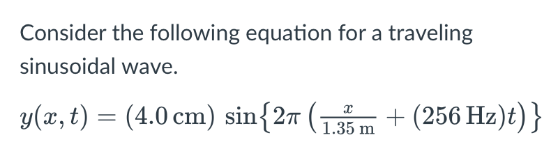 Consider the following equation for a traveling
sinusoidal wave.
y(x, t) = (4.0 cm) sin{27 (1.35m +(256 Hz)t)}