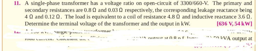 11. A single-phase transformer has a voltage ratio on open-circuit of 3300/660-V. The primary and
secondary resistances are 0.8 Q and 0.03 Q respectively, the corresponding leakage reactance being
4Q and 0.12 Q. The load is equivalent to a coil of resistance 4.8 Q and inductive reactance 3.6 Q.
Determine the terminal voltage of the transformer and the output in kW.
[636 V, 54 kW]
meformer
****TA utnut at 08 nf laasr
* En WA output at
1oau Cu CL. uaicuia LC
