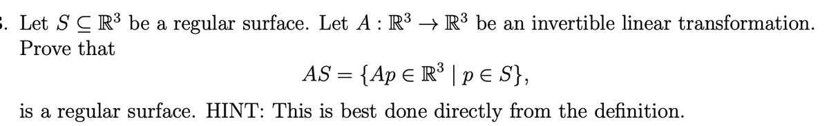 . Let S C R³ be a regular surface. Let A : R³ → R³ be an invertible linear transformation.
Prove that
AS = {Ap E R³ | PE S},
is a regular surface. HINT: This is best done directly from the definition.
