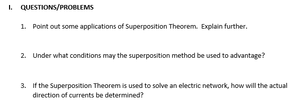 I. QUESTIONS/PROBLEMS
1. Point out some applications of Superposition Theorem. Explain further.
2. Under what conditions may the superposition method be used to advantage?
3. If the Superposition Theorem is used to solve an electric network, how will the actual
direction of currents be determined?
