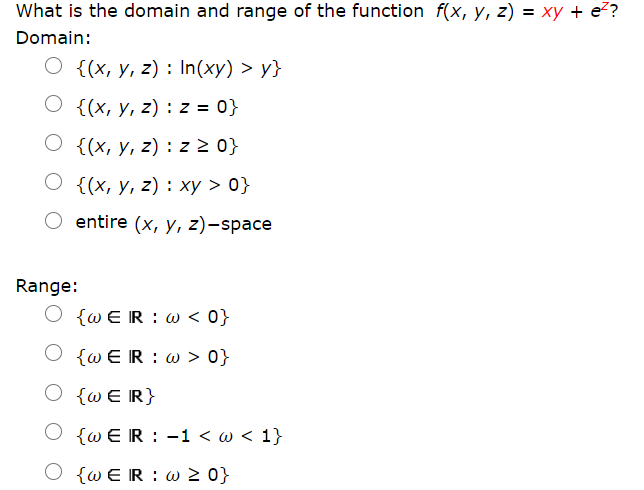 What is the domain and range of the function f(x, y, z) = xy + e?
Domain:
O {(x, y, z) : In(xy) > y}
O {(x, y, z) : z = 0}
O {(x, y, z) : z 2 0}
О {{х, у, 2) : ху > 0}
entire (x, y, z)-space
Range:
Ο ζωΕ R : ω <0}
[ωE R : ω > 0;
O {wE R}
ΟωΕ R : -1 <ω< 1.
O {w ER : w 2 0}
