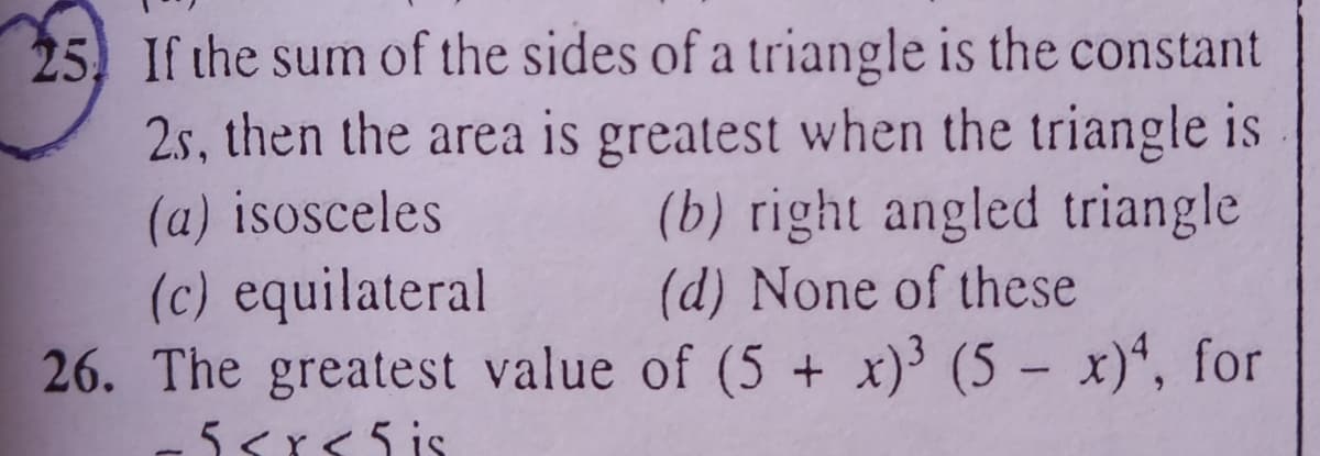 25 If the sum of the sides of a triangle is the constant
2s, then the area is greatest when the triangle is
(a) isosceles
(c) equilateral
26. The greatest value of (5 + x)³ (5 – x)“, for
(b) right angled triangle
(d) None of these
5<r<5 is
