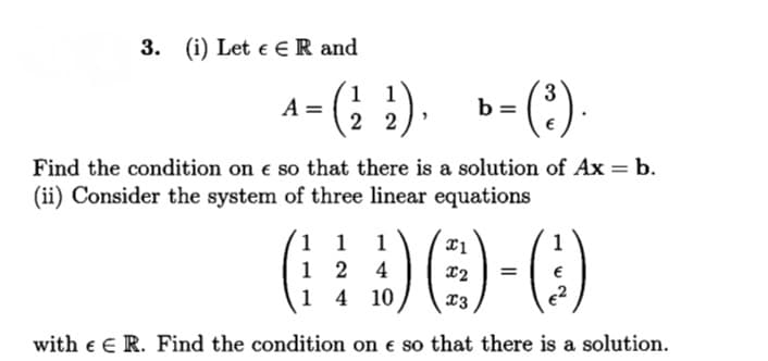 3. (i) Let e E R and
1 1
A =
3
b =
(?)-
2 2
Find the condition on e so that there is a solution of Ax = b.
(ii) Consider the system of three linear equations
1 1
1 2 4
1 4 10
1
%3D
13
with e E R. Find the condition on e so that there is a solution.
