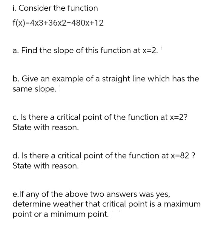 i. Consider the function
f(x)=4x3+36x2-480x+12
a. Find the slope of this function at x=2.'
b. Give an example of a straight line which has the
same slope.
c. Is there a critical point of the function at x=2?
State with reason.
d. Is there a critical point of the function at x=82 ?
State with reason.
e.lf any of the above two answers was yes,
determine weather that critical point is a maximum
point or a minimum point.
