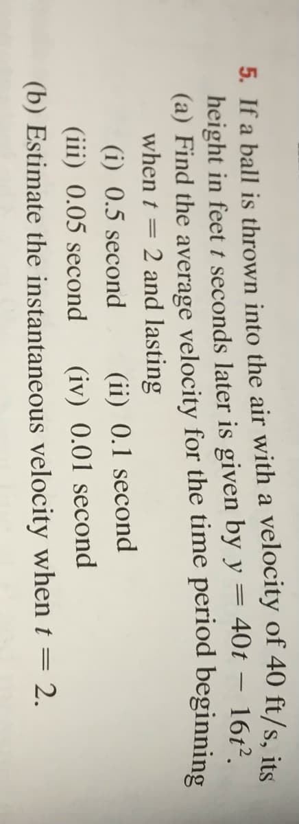 5. If a ball is thrown into the air with a velocity of 40 ft/s, its
height in feet t seconds later is given by y = 40t – 167?
(a) Find the average velocity for the time period beginning
when t = 2 and lasting
(i) 0.5 second
(ii) 0.1 second
(iii) 0.05 second
(iv) 0.01 second
(b) Estimate the instantaneous velocity when t = 2.
