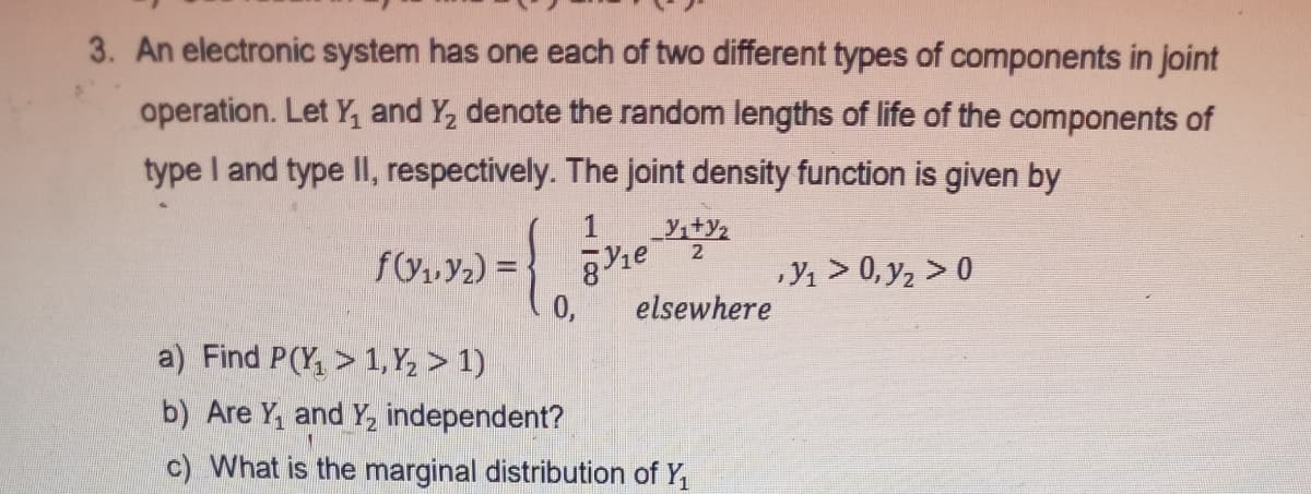 3. An electronic system has one each of two different types of components in joint
operation. Let Y, and Y, denote the random lengths of life of the components of
type I and type II, respectively. The joint density function is given by
y,+y2
2
f(y,Y2) =
0,
a) Find P(Y, > 1, Y, > 1)
Y1 > 0, y2 > 0
elsewhere
b) Are Y, and Y, independent?
c) What is the marginal distribution of Y,
