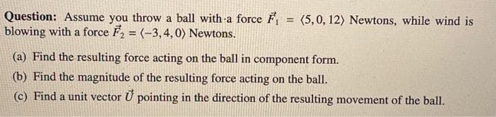 Question: Assume you throw a ball with-a force F
blowing with a force F, = (-3,4,0) Newtons.
(5,0, 12) Newtons, while wind is
!!
%3D
(a) Find the resulting force acting on the ball in component form.
(b) Find the magnitude of the resulting force acting on the ball.
(c) Find a unit vector U pointing in the direction of the resulting movement of the ball.
