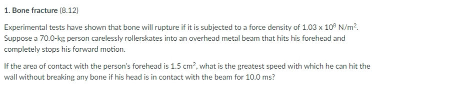 1. Bone fracture (8.12)
Experimental tests have shown that bone will rupture if it is subjected to a force density of 1.03 x 108 N/m².
Suppose a 70.0-kg person carelessly rllerskates into an overhead metal beam that hits his forehead and
completely stops his forward motion.
If the area of contact with the person's forehead is 1.5 cm², what is the greatest speed with which he can hit the
wall without breaking any bone if his head is in contact with the beam for 10.0 ms?
