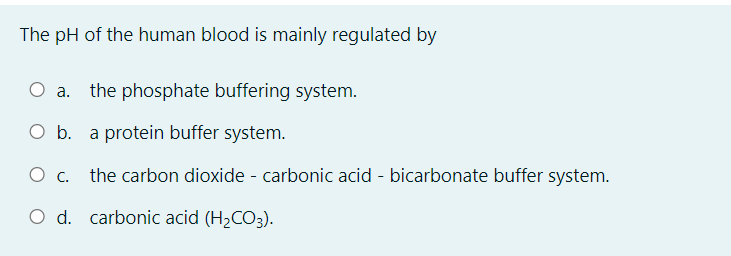 The pH of the human blood is mainly regulated by
the phosphate buffering system.
O b. a protein buffer system.
O c. the carbon dioxide - carbonic acid - bicarbonate buffer system.
O d. carbonic acid (H2CO3).
