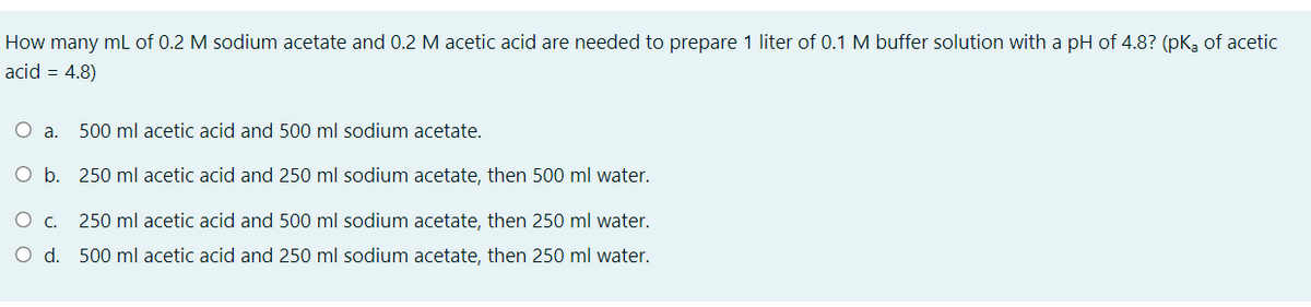 How many mL of 0.2 M sodium acetate and 0.2 M acetic acid are needed to prepare 1 liter of 0.1 M buffer solution with a pH of 4.8? (pK, of acetic
acid = 4.8)
500 ml acetic acid and 500 ml sodium acetate.
O b. 250 ml acetic acid and 250 ml sodium acetate, then 500 ml water.
250 ml acetic acid and 500 ml sodium acetate, then 250 ml water.
O d. 500 ml acetic acid and 250 ml sodium acetate, then 250 ml water.
