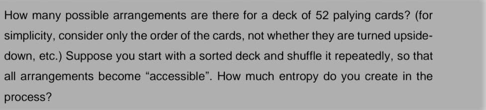 How many possible arrangements are there for a deck of 52 palying cards? (for
simplicity, consider only the order of the cards, not whether they are turned upside-
down, etc.) Suppose you start with a sorted deck and shuffle it repeatedly, so that
all arrangements become "accessible". How much entropy do you create in the
process?
